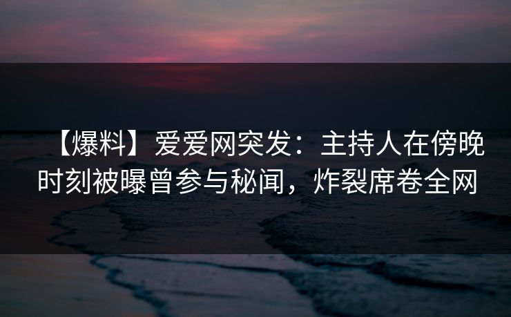 【爆料】爱爱网突发：主持人在傍晚时刻被曝曾参与秘闻，炸裂席卷全网