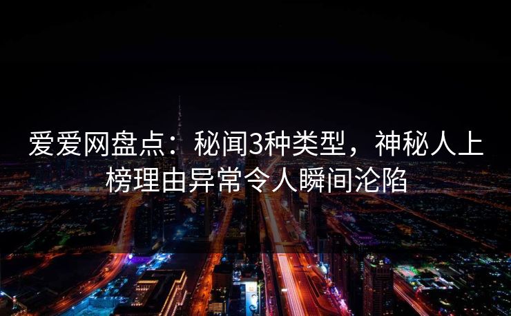 爱爱网盘点：秘闻3种类型，神秘人上榜理由异常令人瞬间沦陷