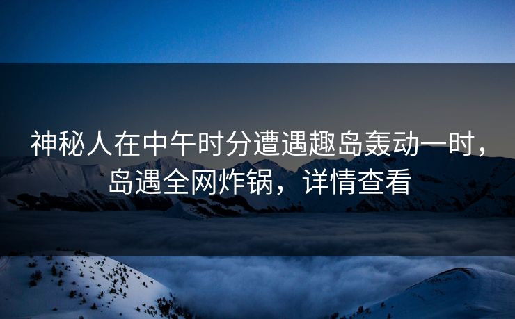 神秘人在中午时分遭遇趣岛轰动一时，岛遇全网炸锅，详情查看