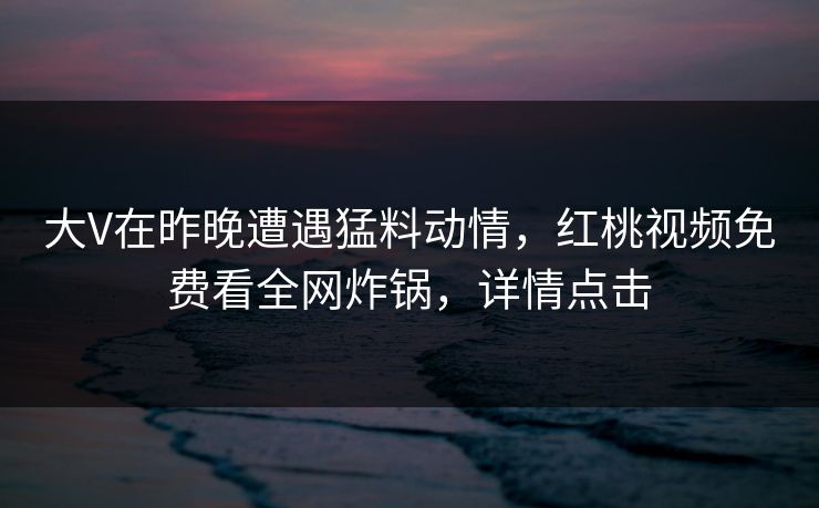 大V在昨晚遭遇猛料动情，红桃视频免费看全网炸锅，详情点击