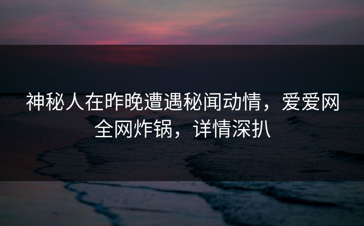 神秘人在昨晚遭遇秘闻动情，爱爱网全网炸锅，详情深扒