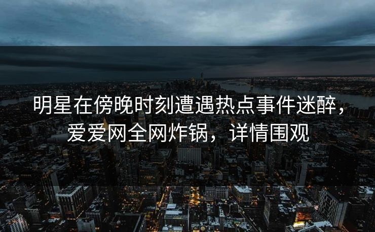 明星在傍晚时刻遭遇热点事件迷醉，爱爱网全网炸锅，详情围观