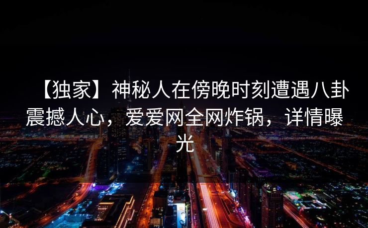 【独家】神秘人在傍晚时刻遭遇八卦震撼人心，爱爱网全网炸锅，详情曝光
