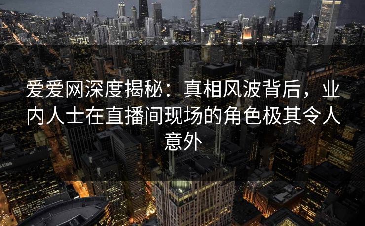 爱爱网深度揭秘：真相风波背后，业内人士在直播间现场的角色极其令人意外