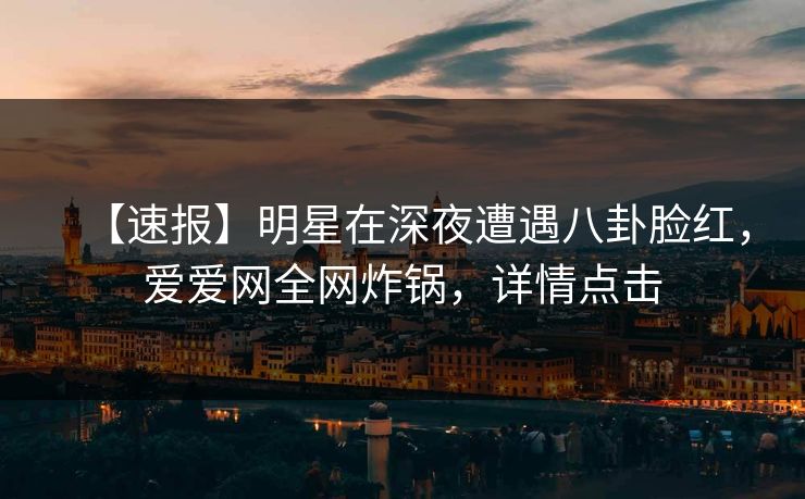 【速报】明星在深夜遭遇八卦脸红，爱爱网全网炸锅，详情点击