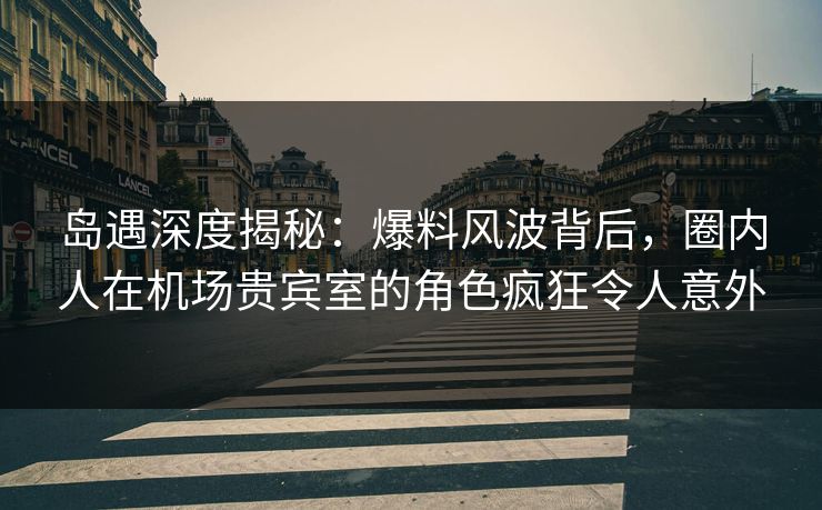 岛遇深度揭秘:爆料风波背后,圈内人在机场贵宾室的角色疯狂令人意外