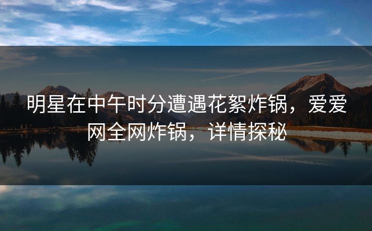 明星在中午时分遭遇花絮炸锅,爱爱网全网炸锅,详情探秘