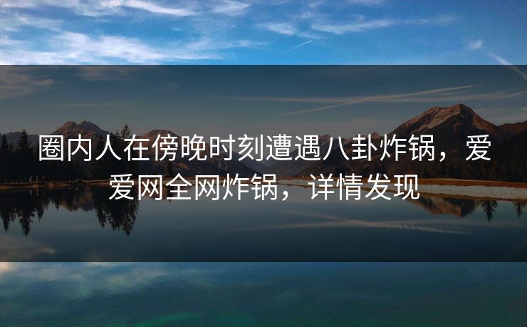 圈内人在傍晚时刻遭遇八卦炸锅,爱爱网全网炸锅,详情发现
