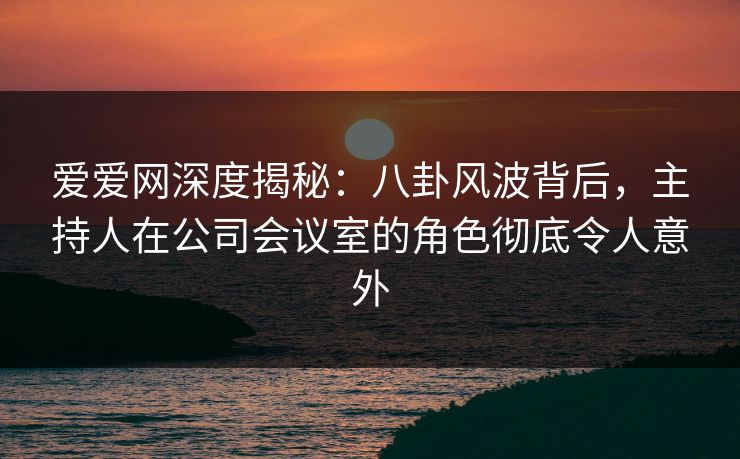 爱爱网深度揭秘：八卦风波背后，主持人在公司会议室的角色彻底令人意外