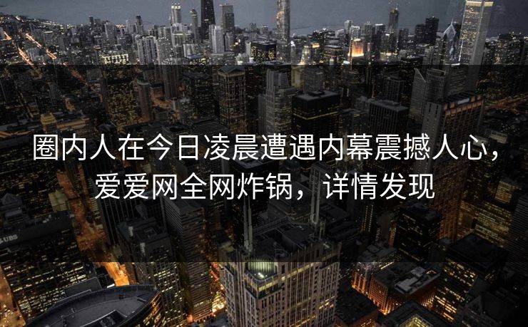 圈内人在今日凌晨遭遇内幕震撼人心,爱爱网全网炸锅,详情发现 圈内人在今日凌晨遭遇内幕震撼人心,爱爱网全网炸锅,详情发现