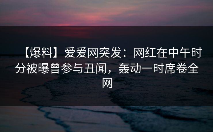 【爆料】爱爱网突发:网红在中午时分被曝曾参与丑闻,轰动一时席卷全网