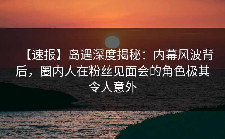 【速报】岛遇深度揭秘:内幕风波背后,圈内人在粉丝见面会的角色极其令人意外 【速报】岛遇深度揭秘:内幕风波背后,圈内人在粉丝见面会的角色极其令人意外