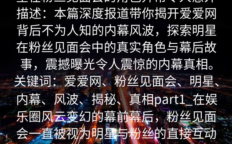 爱爱网深度揭秘:内幕风波背后,明星在粉丝见面会的角色异常令人意外描述:本篇深度报道带你揭开爱爱网背后不为人知的内幕风波,探索明星在粉丝见面会中的真实角色与幕后故事,震撼曝光令人震惊的内幕真相。关键词:爱爱网、粉丝见面会、明星、内幕、风波、揭秘、真相part1_在娱乐圈风云变幻的幕前幕后,粉丝见面会一直被视为明星与粉丝的直接互动桥梁,这是扩大明星人气、巩固粉丝基础的重要平台。
