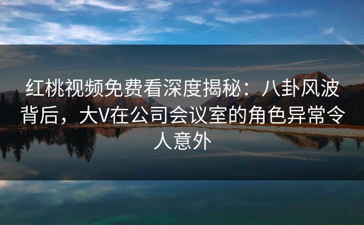 红桃视频免费看深度揭秘：八卦风波背后，大V在公司会议室的角色异常令人意外