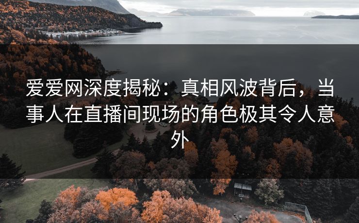 爱爱网深度揭秘：真相风波背后，当事人在直播间现场的角色极其令人意外