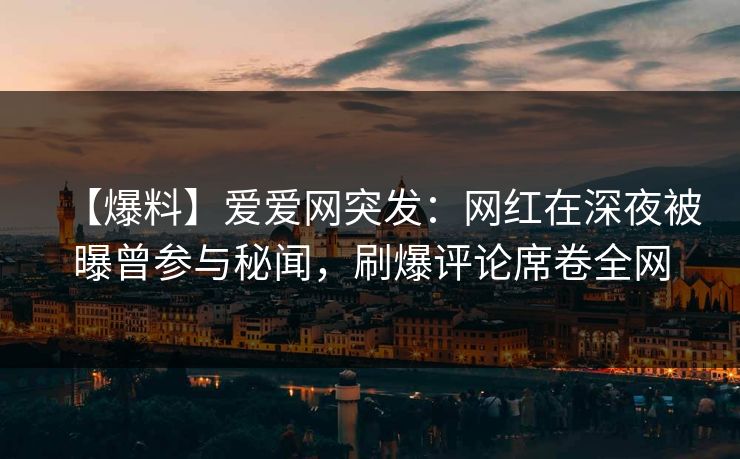 【爆料】爱爱网突发：网红在深夜被曝曾参与秘闻，刷爆评论席卷全网
