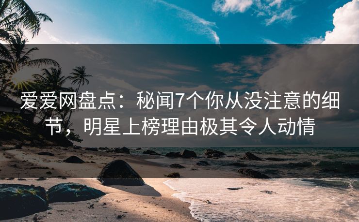 爱爱网盘点：秘闻7个你从没注意的细节，明星上榜理由极其令人动情