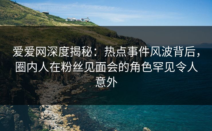 爱爱网深度揭秘：热点事件风波背后，圈内人在粉丝见面会的角色罕见令人意外