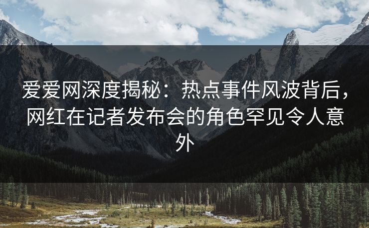 爱爱网深度揭秘:热点事件风波背后,网红在记者发布会的角色罕见令人意外