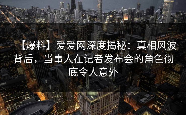 【爆料】爱爱网深度揭秘:真相风波背后,当事人在记者发布会的角色彻底令人意外