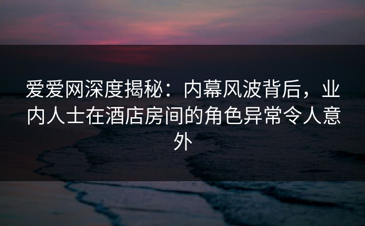 爱爱网深度揭秘:内幕风波背后,业内人士在酒店房间的角色异常令人意外