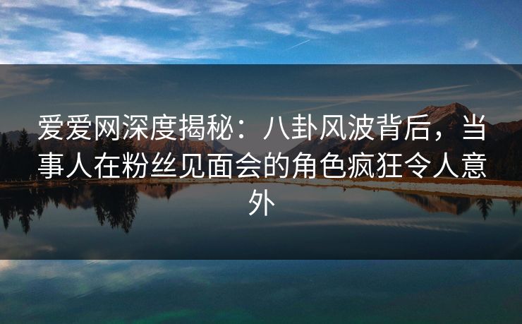 爱爱网深度揭秘:八卦风波背后,当事人在粉丝见面会的角色疯狂令人意外