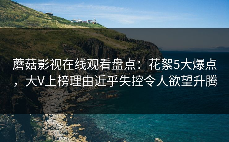 蘑菇影视在线观看盘点:花絮5大爆点,大V上榜理由近乎失控令人欲望升腾