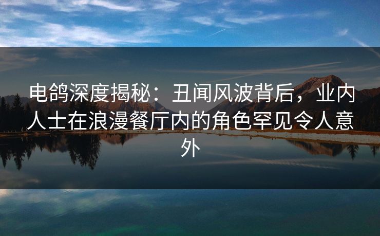 电鸽深度揭秘：丑闻风波背后，业内人士在浪漫餐厅内的角色罕见令人意外
