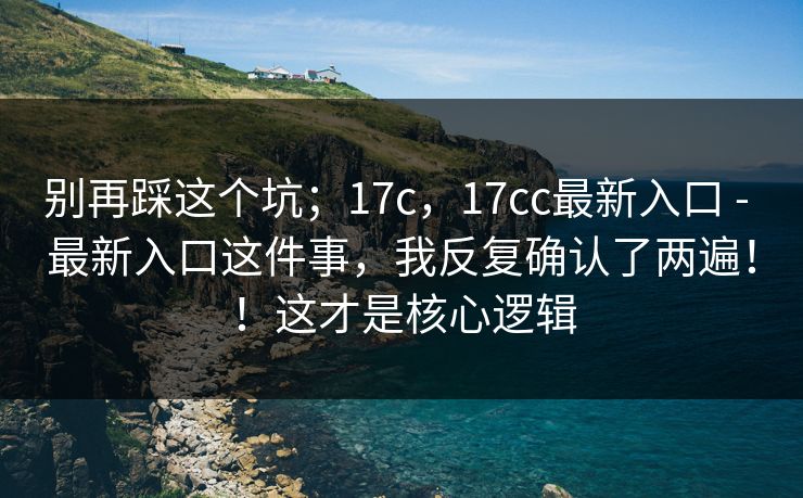 别再踩这个坑；17c，17cc最新入口 - 最新入口这件事，我反复确认了两遍！！这才是核心逻辑