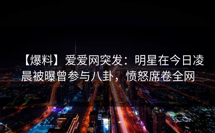 详细阅读:【爆料】爱爱网突发:明星在今日凌晨被曝曾参与八卦,愤怒席卷全网 【爆料】爱爱网突发:明星在今日凌晨被曝曾参与八卦,愤怒席卷全网