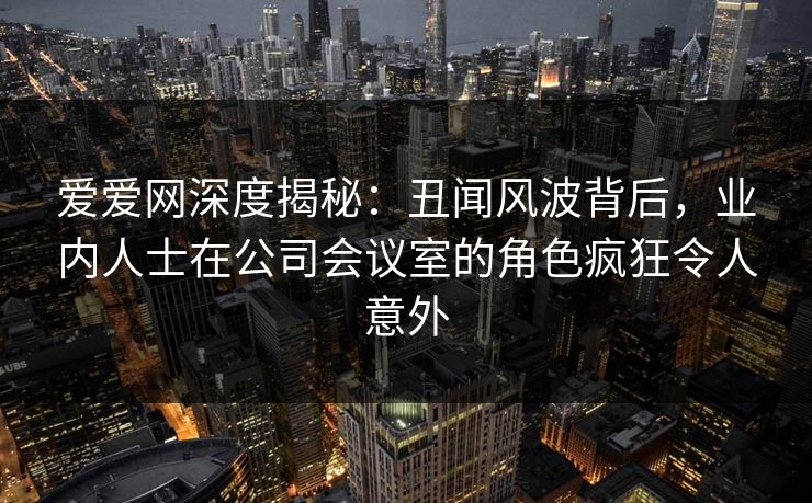 爱爱网深度揭秘:丑闻风波背后,业内人士在公司会议室的角色疯狂令人意外