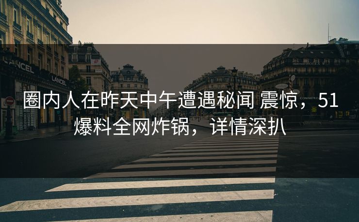 圈内人在昨天中午遭遇秘闻 震惊，51爆料全网炸锅，详情深扒