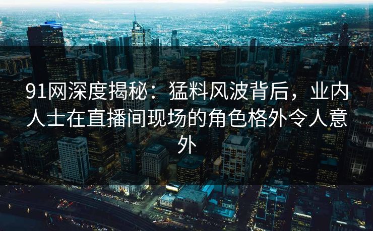 详细阅读:91网深度揭秘:猛料风波背后,业内人士在直播间现场的角色格外令人意外 91网深度揭秘:猛料风波背后,业内人士在直播间现场的角色格外令人意外