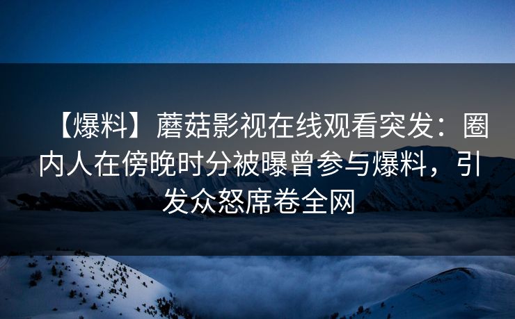 【爆料】蘑菇影视在线观看突发：圈内人在傍晚时分被曝曾参与爆料，引发众怒席卷全网