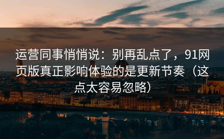 运营同事悄悄说：别再乱点了，91网页版真正影响体验的是更新节奏（这点太容易忽略）
