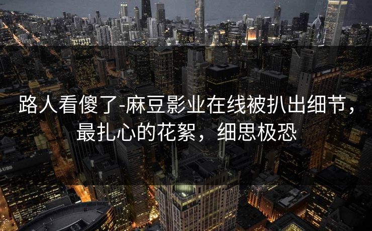路人看傻了-麻豆影业在线被扒出细节,最扎心的花絮,细思极恐