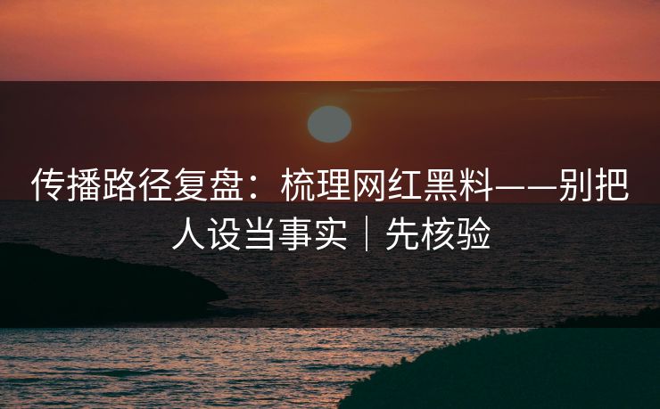 传播路径复盘:梳理网红黑料——别把人设当事实|先核验
